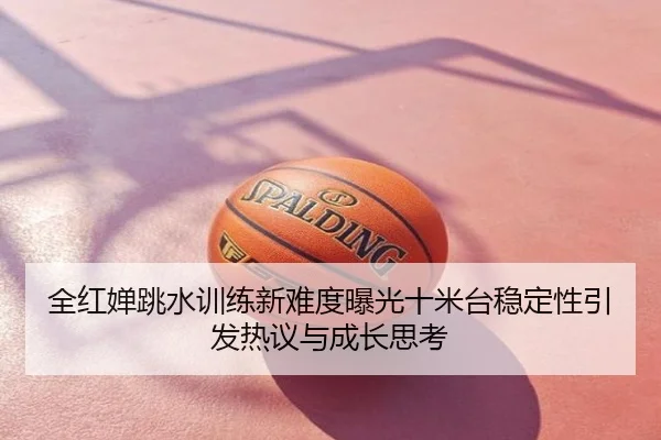 全红婵跳水训练新难度曝光十米台稳定性引发热议与成长思考