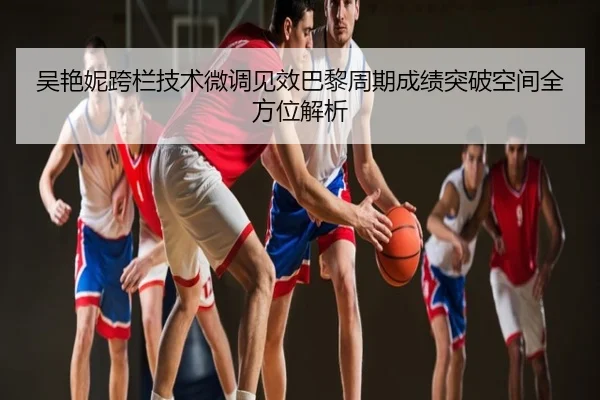 吴艳妮跨栏技术微调见效巴黎周期成绩突破空间全方位解析