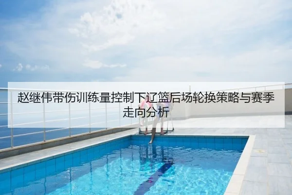 赵继伟带伤训练量控制下辽篮后场轮换策略与赛季走向分析