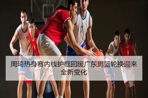 周琦热身赛内线护框回暖广东男篮轮换迎来全新变化